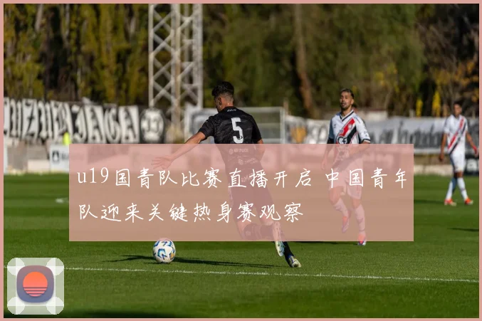 u19国青队比赛直播开启 中国青年队迎来关键热身赛观察