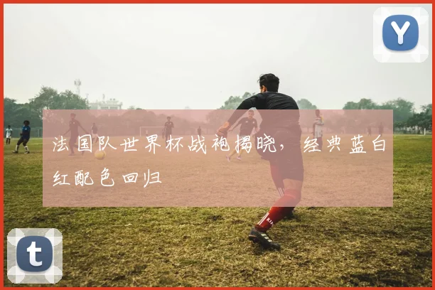 法国队世界杯战袍揭晓，经典蓝白红配色回归