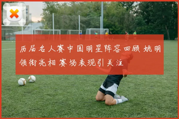 历届名人赛中国明星阵容回顾 姚明领衔亮相 赛场表现引关注