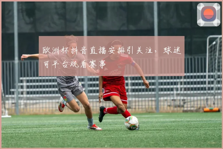 欧洲杯抖音直播安排引关注，球迷可平台观看赛事