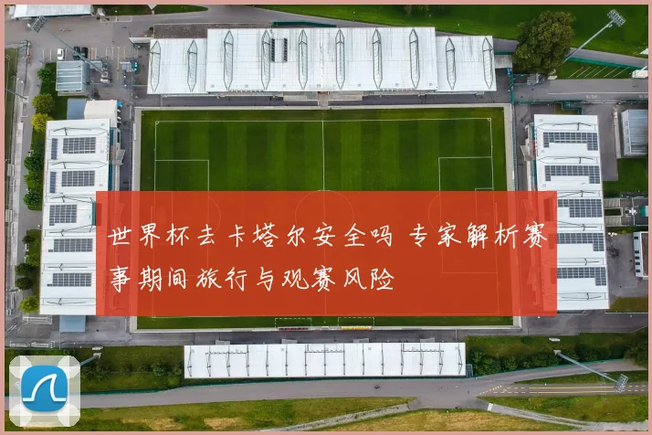 世界杯去卡塔尔安全吗 专家解析赛事期间旅行与观赛风险